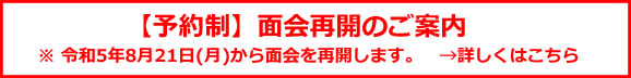 面会再開のご案内（予約制） ※2023年8月21日（月）から面会を再開します。　→詳しくはこちら